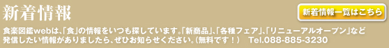 新着情報 What's New／一覧・詳細はリンク先にてご覧頂けます／食楽図鑑webは、「食」の情報をいつも探しています。「新商品」、「各種フェア」、「リニューアルオープン」など発信したい情報がありましたら、ぜひお知らせください。Tel.088-885-3230（ファクトデザイン事務所）